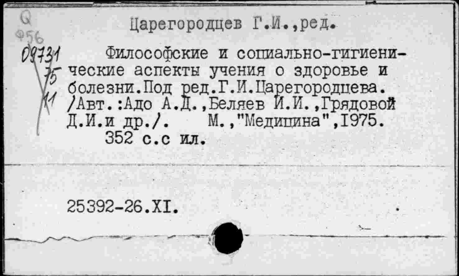 ﻿Царегородцев Г.И.,ред.
Философские и социально-гигиенические аспекты учения о здоровье и болезни.Под ред.Г.И.Царегородцева. /Авт.:Адо А.Д.»Беляев И.И.»Грядовой Д.И.и др./. М. »’’Медицина” ,1975.
352 с.с ил.
25392-26.XI